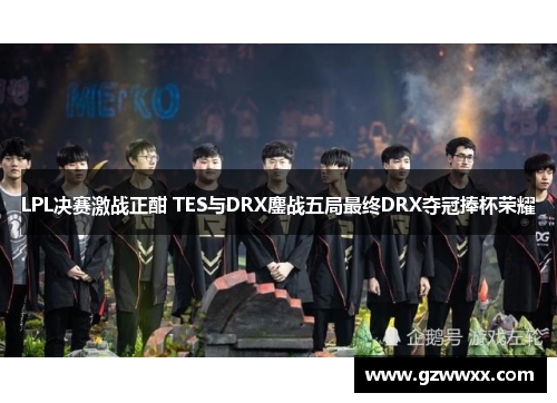LPL决赛激战正酣 TES与DRX鏖战五局最终DRX夺冠捧杯荣耀